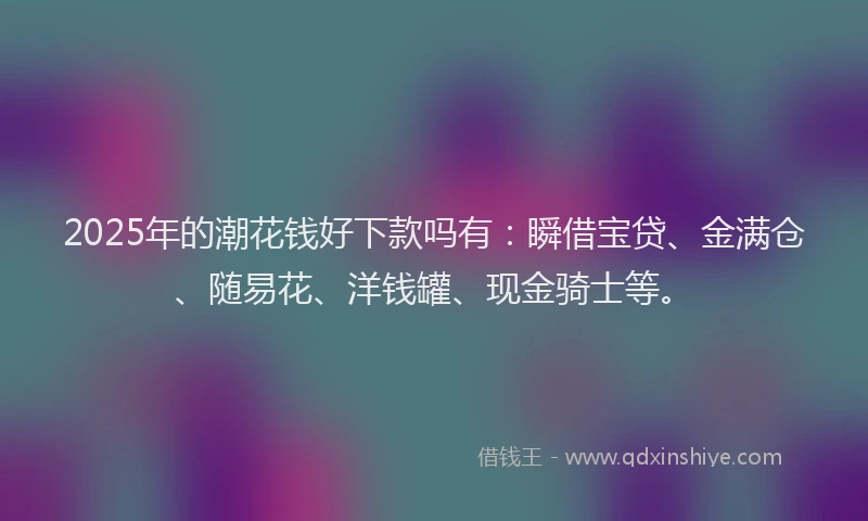 2025年的潮花钱好下款吗有:瞬借宝贷、金满仓、随易花、洋钱罐、现金骑士等。