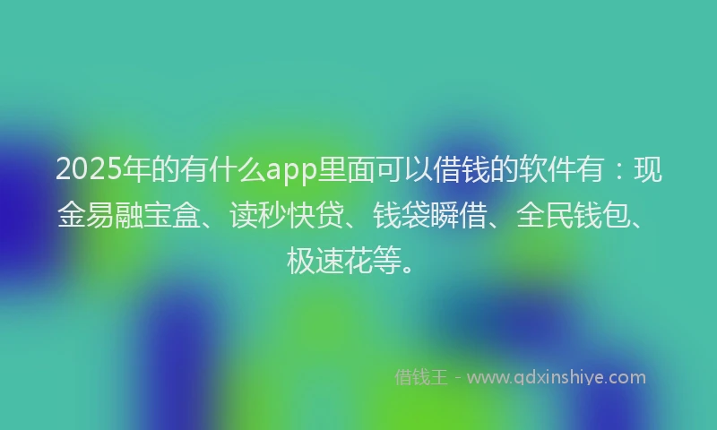 2025年的有什么app里面可以借钱的软件有：现金易融宝盒、读秒快贷、钱袋瞬借、全民钱包、极速花等。