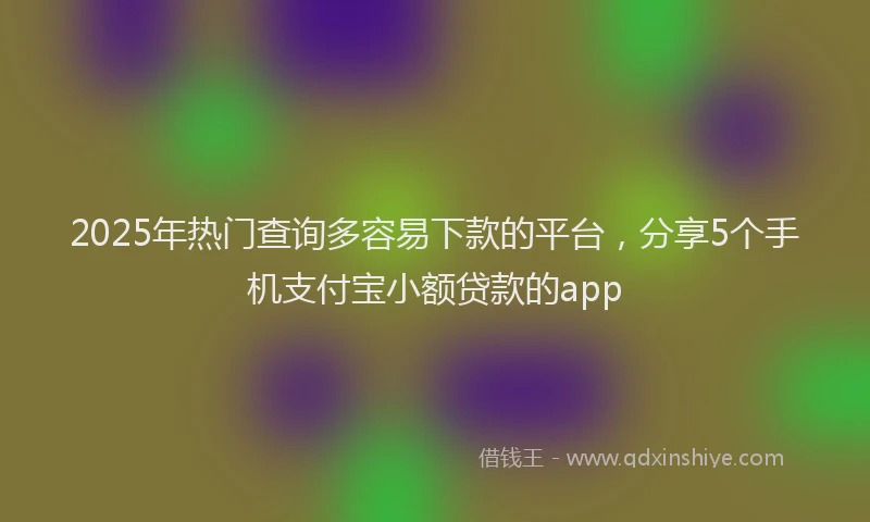 2025年热门查询多容易下款的平台，分享5个手机支付宝小额贷款的app