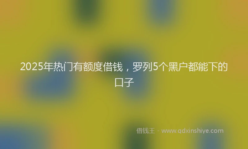 2025年热门有额度借钱，罗列5个黑户都能下的口子