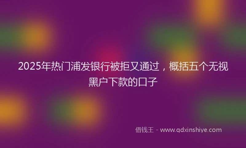 2025年热门浦发银行被拒又通过,概括五个无视黑户下款的口子