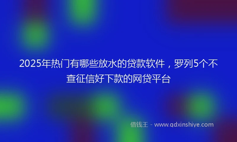 2025年热门有哪些放水的贷款软件，罗列5个不查征信好下款的网贷平台