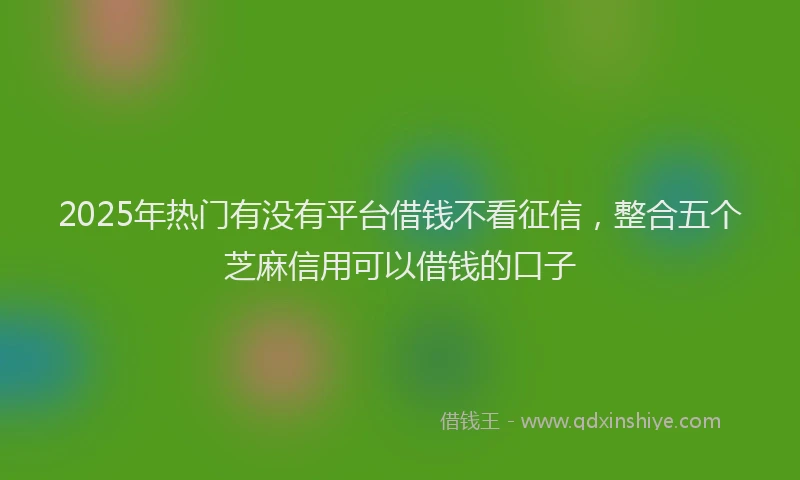 2025年热门有没有平台借钱不看征信,整合五个芝麻信用可以借钱的口子