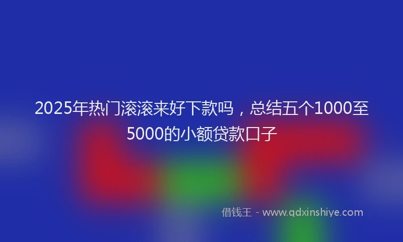 2025年热门滚滚来好下款吗,总结五个1000至5000的小额贷款口子
