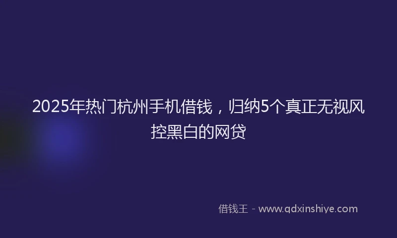 2025年热门杭州手机借钱，归纳5个真正无视风控黑白的网贷