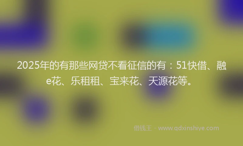 2025年的有那些网贷不看征信的有：51快借、融e花、乐租租、宝来花、天源花等。