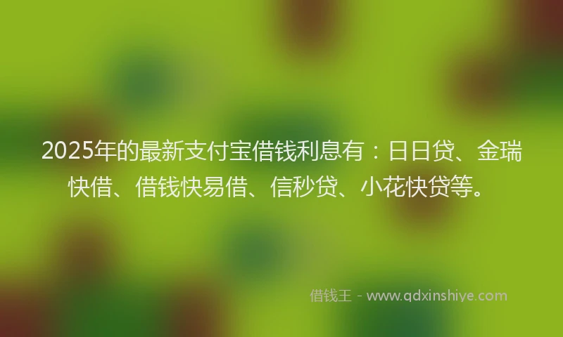 2025年的最新支付宝借钱利息有：日日贷、金瑞快借、借钱快易借、信秒贷、小花快贷等。