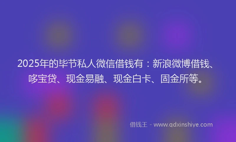 2025年的毕节私人微信借钱有：新浪微博借钱、哆宝贷、现金易融、现金白卡、固金所等。