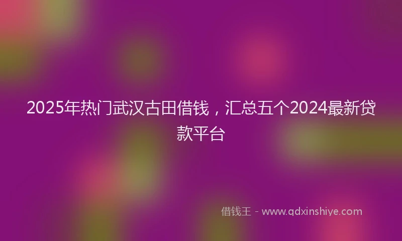 2025年热门武汉古田借钱，汇总五个2024最新贷款平台