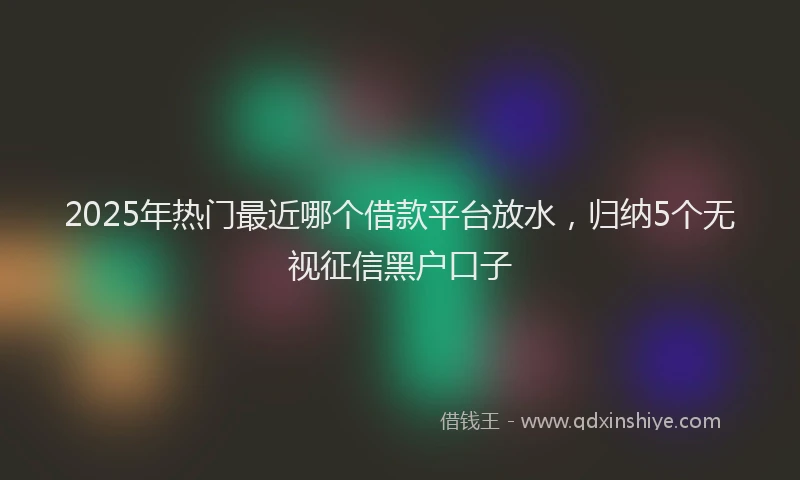 2025年热门最近哪个借款平台放水，归纳5个无视征信黑户口子