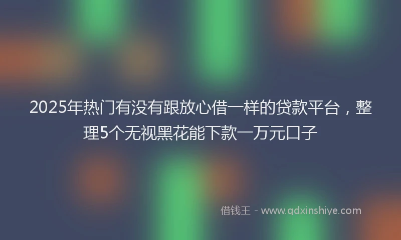 2025年热门有没有跟放心借一样的贷款平台，整理5个无视黑花能下款一万元口子