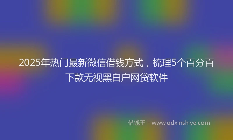 2025年热门最新微信借钱方式，梳理5个百分百下款无视黑白户网贷软件