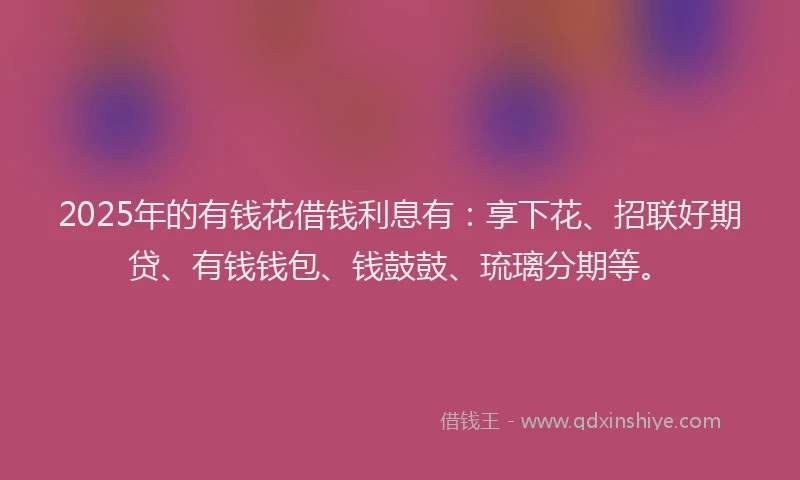 2025年的有钱花借钱利息有:享下花、招联好期贷、有钱钱包、钱鼓鼓、琉璃分期等。