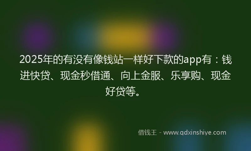 2025年的有没有像钱站一样好下款的app有:钱进快贷、现金秒借通、向上金服、乐享购、现金好贷等。