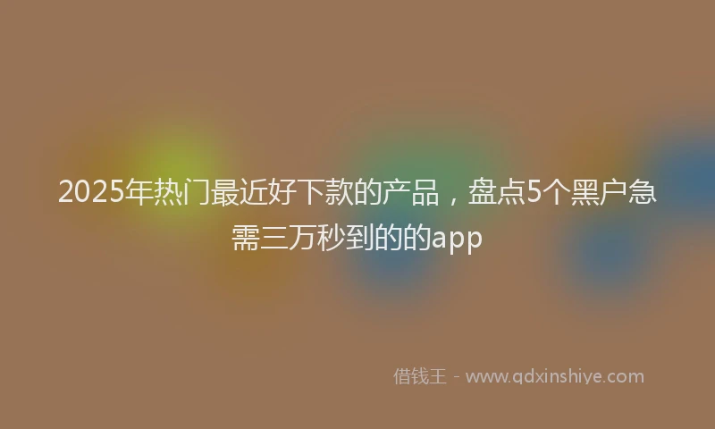 2025年热门最近好下款的产品，盘点5个黑户急需三万秒到的的app