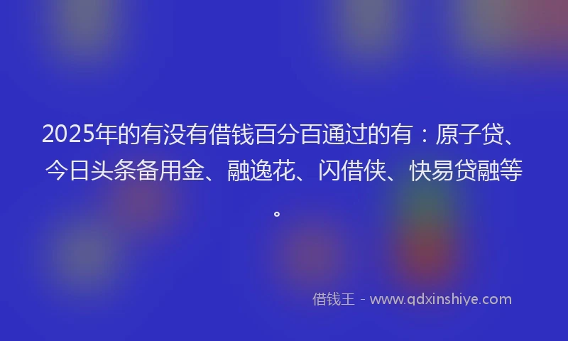 2025年的有没有借钱百分百通过的有:原子贷、今日头条备用金、融逸花、闪借侠、快易贷融等。