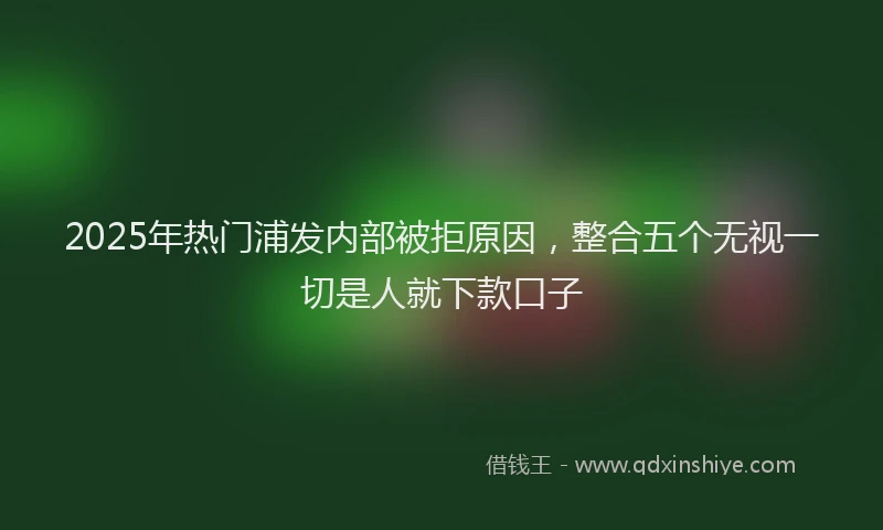 2025年热门浦发内部被拒原因，整合五个无视一切是人就下款口子
