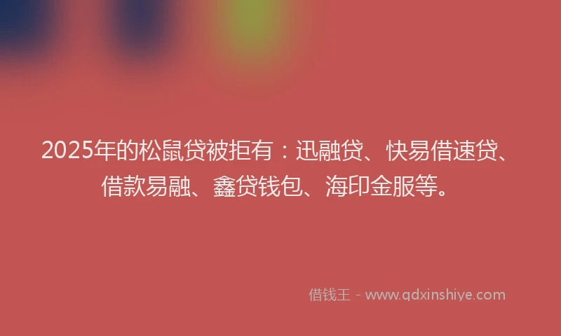 2025年的松鼠贷被拒有：迅融贷、快易借速贷、借款易融、鑫贷钱包、海印金服等。