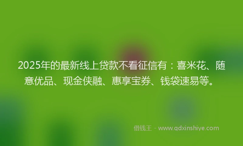 2025年的最新线上贷款不看征信有：喜米花、随意优品、现金侠融、惠享宝券、钱袋速易等。