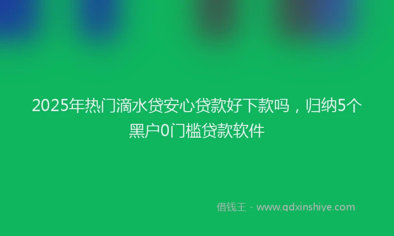 2025年热门滴水贷安心贷款好下款吗,归纳5个黑户0门槛贷款软件