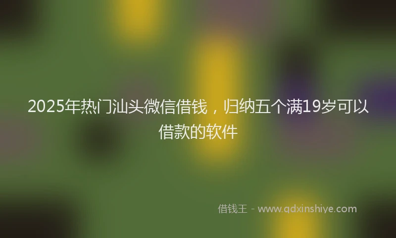 2025年热门汕头微信借钱，归纳五个满19岁可以借款的软件