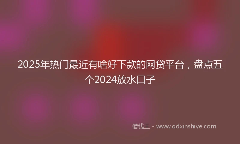 2025年热门最近有啥好下款的网贷平台，盘点五个2024放水口子