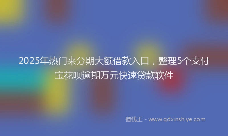 2025年热门来分期大额借款入口，整理5个支付宝花呗逾期万元快速贷款软件
