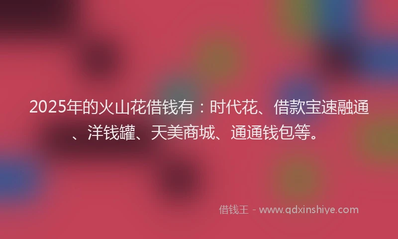 2025年的火山花借钱有：时代花、借款宝速融通、洋钱罐、天美商城、通通钱包等。