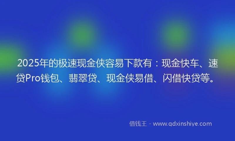 2025年的极速现金侠容易下款有：现金快车、速贷Pro钱包、翡翠贷、现金侠易借、闪借快贷等。