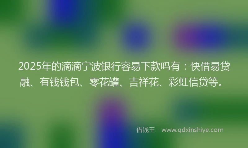 2025年的滴滴宁波银行容易下款吗有：快借易贷融、有钱钱包、零花罐、吉祥花、彩虹信贷等。