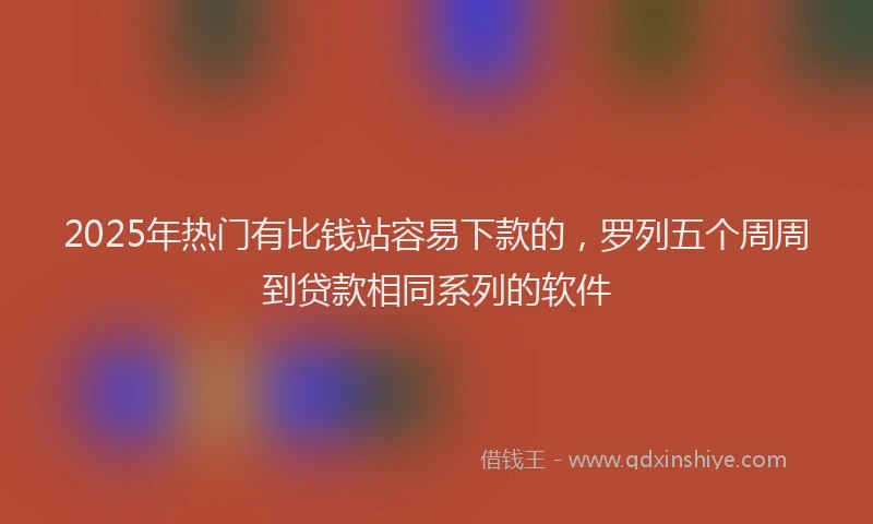 2025年热门有比钱站容易下款的，罗列五个周周到贷款相同系列的软件