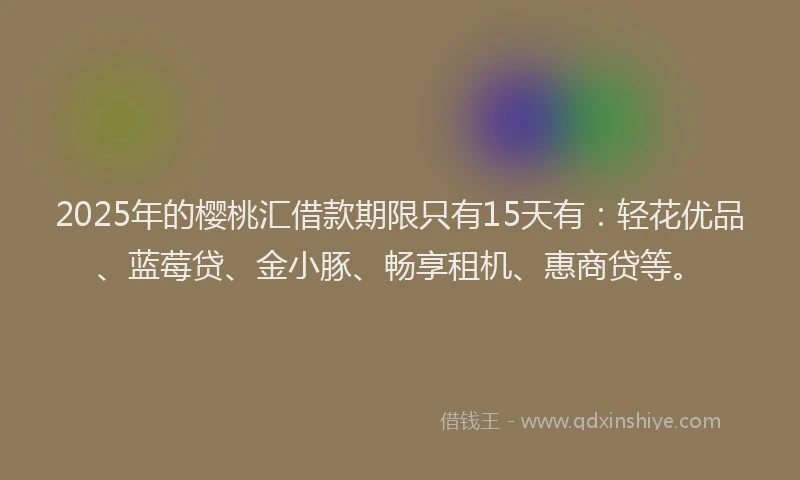 2025年的樱桃汇借款期限只有15天有：轻花优品、蓝莓贷、金小豚、畅享租机、惠商贷等。