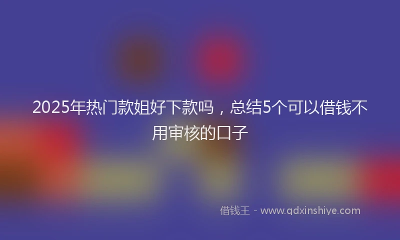 2025年热门款姐好下款吗,总结5个可以借钱不用审核的口子
