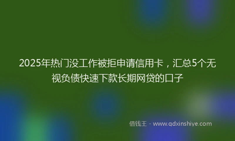 2025年热门没工作被拒申请信用卡，汇总5个无视负债快速下款长期网贷的口子