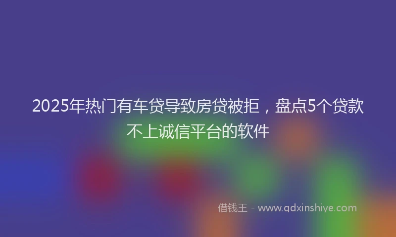 2025年热门有车贷导致房贷被拒，盘点5个贷款不上诚信平台的软件