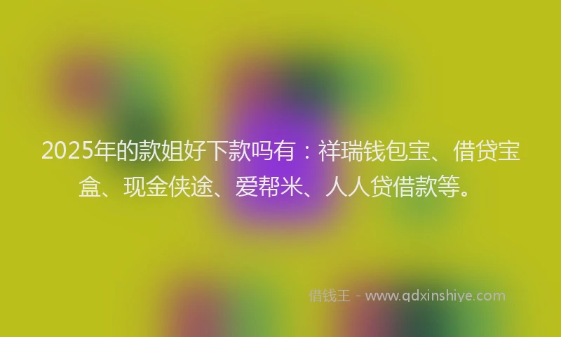 2025年的款姐好下款吗有：祥瑞钱包宝、借贷宝盒、现金侠途、爱帮米、人人贷借款等。