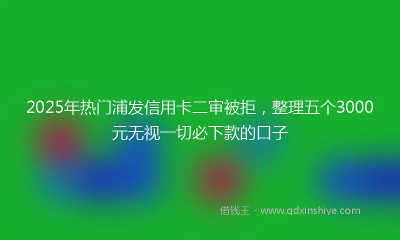2025年热门浦发信用卡二审被拒，整理五个3000元无视一切必下款的口子