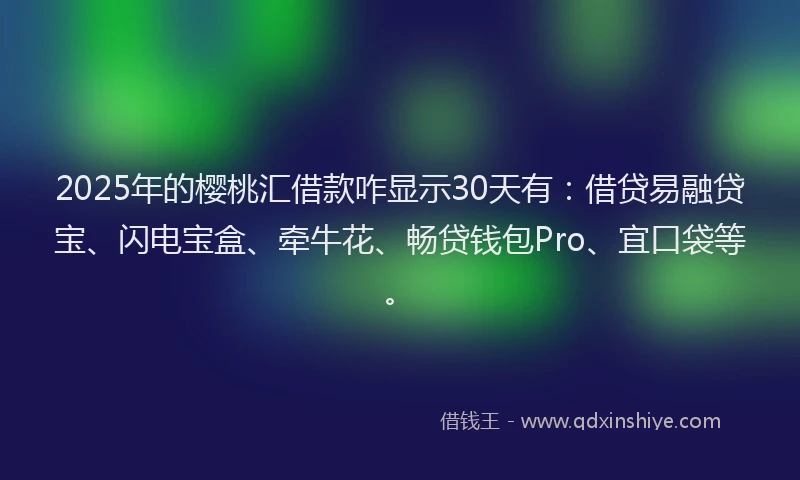 2025年的樱桃汇借款咋显示30天有：借贷易融贷宝、闪电宝盒、牵牛花、畅贷钱包Pro、宜口袋等。