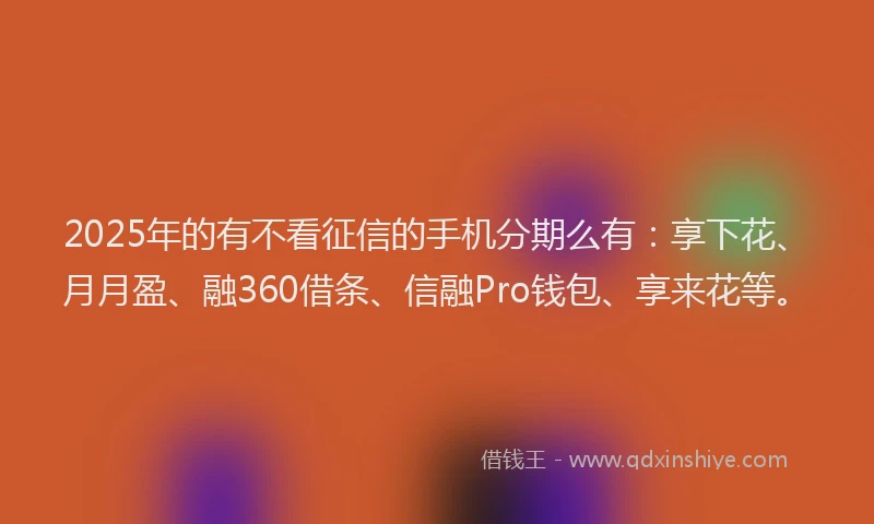 2025年的有不看征信的手机分期么有：享下花、月月盈、融360借条、信融Pro钱包、享来花等。