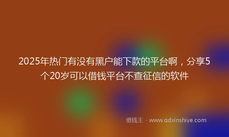 2025年热门有没有黑户能下款的平台啊，分享5个20岁可以借钱平台不查征信的软件