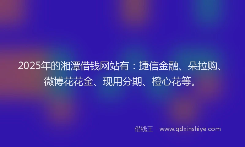 2025年的湘潭借钱网站有：捷信金融、朵拉购、微博花花金、现用分期、橙心花等。