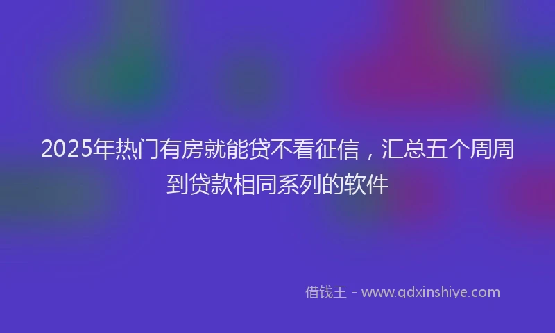 2025年热门有房就能贷不看征信，汇总五个周周到贷款相同系列的软件