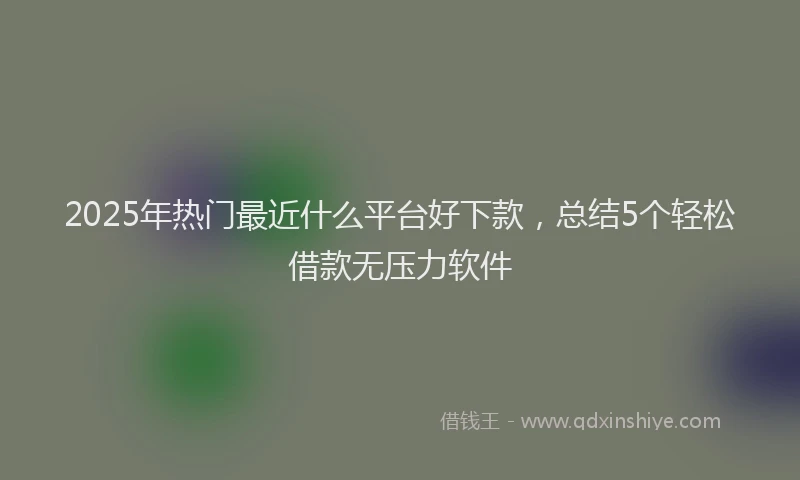 2025年热门最近什么平台好下款，总结5个轻松借款无压力软件