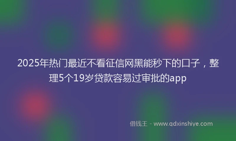 2025年热门最近不看征信网黑能秒下的口子，整理5个19岁贷款容易过审批的app
