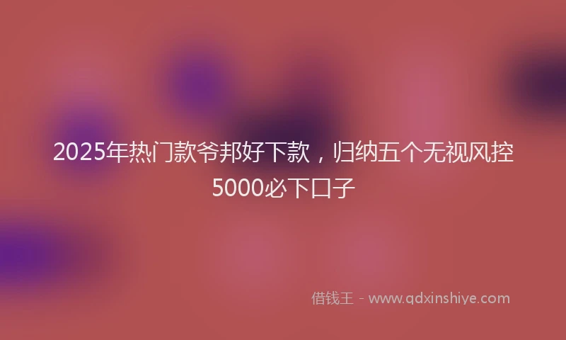 2025年热门款爷邦好下款，归纳五个无视风控5000必下口子