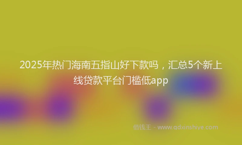 2025年热门海南五指山好下款吗，汇总5个新上线贷款平台门槛低app