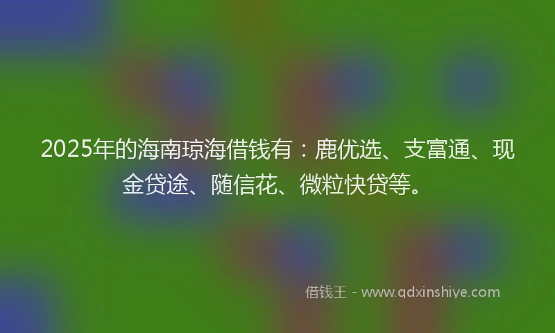 2025年的海南琼海借钱有：鹿优选、支富通、现金贷途、随信花、微粒快贷等。