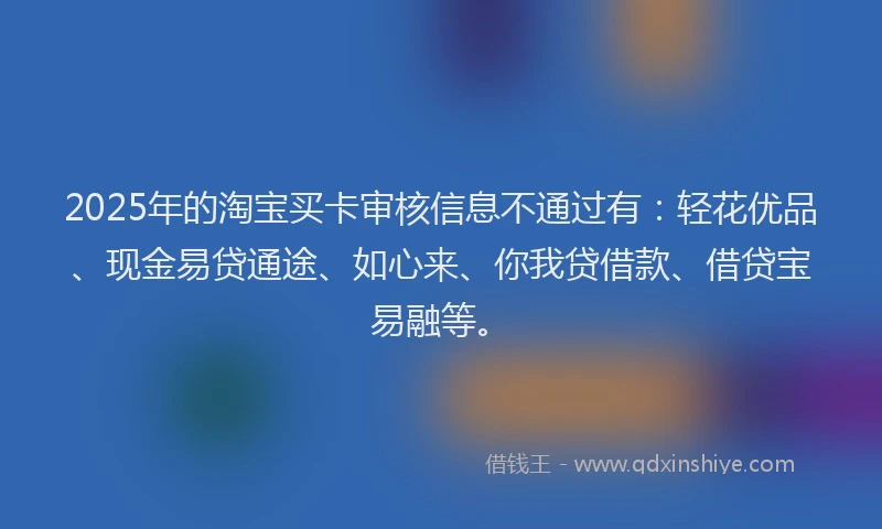 2025年的淘宝买卡审核信息不通过有：轻花优品、现金易贷通途、如心来、你我贷借款、借贷宝易融等。