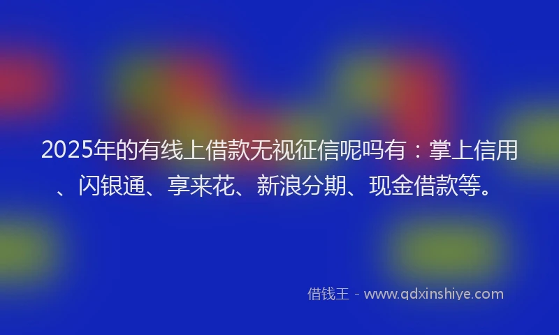 2025年的有线上借款无视征信呢吗有：掌上信用、闪银通、享来花、新浪分期、现金借款等。