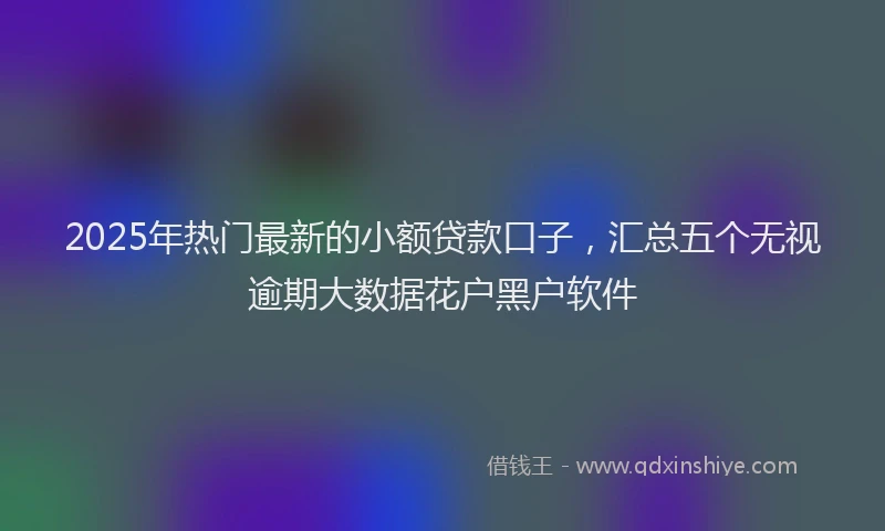 2025年热门最新的小额贷款口子,汇总五个无视逾期大数据花户黑户软件